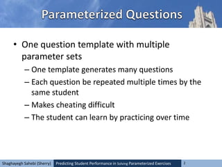 Predicting Student Performance in Solving Parameterized Exercises 2Shaghayegh Sahebi (Sherry)
• One question template with multiple
parameter sets
– One template generates many questions
– Each question be repeated multiple times by the
same student
– Makes cheating difficult
– The student can learn by practicing over time
 