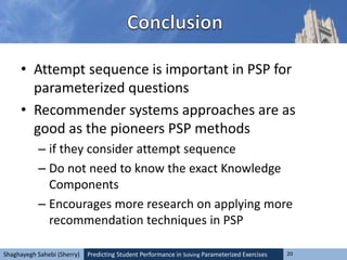 Predicting Student Performance in Solving Parameterized Exercises 20Shaghayegh Sahebi (Sherry)
• Attempt sequence is important in PSP for
parameterized questions
• Recommender systems approaches are as
good as the pioneers PSP methods
– if they consider attempt sequence
– Do not need to know the exact Knowledge
Components
– Encourages more research on applying more
recommendation techniques in PSP
 