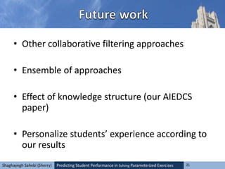 Predicting Student Performance in Solving Parameterized Exercises 21Shaghayegh Sahebi (Sherry)
• Other collaborative filtering approaches
• Ensemble of approaches
• Effect of knowledge structure (our AIEDCS
paper)
• Personalize students’ experience according to
our results
 