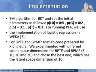 Predicting Student Performance in Solving Parameterized Exercises 23Shaghayegh Sahebi (Sherry)
• EM algorithm for BKT and set the initial
parameters as follows: p(L0) = 0:5 , p(G) = 0:2 ,
p(S) = 0:1 , p(T) = 0:3 . For running PFA, we use
• the implementation of logistic regression in
WEKA [3].
• For BPTF and BPMF: Matlab code prepared by
Xiong et. al. We experimented with different
latent space dimensions for BPTF and BPMF (5,
10, 20 and 30) and chose the best one, which has
the latent space dimension of 10
 