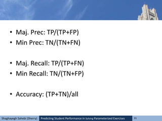 Predicting Student Performance in Solving Parameterized Exercises 31Shaghayegh Sahebi (Sherry)
• Maj. Prec: TP/(TP+FP)
• Min Prec: TN/(TN+FN)
• Maj. Recall: TP/(TP+FN)
• Min Recall: TN/(TN+FP)
• Accuracy: (TP+TN)/all
 