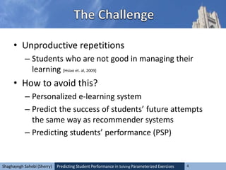 Predicting Student Performance in Solving Parameterized Exercises 4Shaghayegh Sahebi (Sherry)
• Unproductive repetitions
– Students who are not good in managing their
learning [Hsiao et. al, 2009]
• How to avoid this?
– Personalized e-learning system
– Predict the success of students’ future attempts
the same way as recommender systems
– Predicting students’ performance (PSP)
 