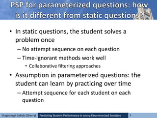 Predicting Student Performance in Solving Parameterized Exercises 5Shaghayegh Sahebi (Sherry)
• In static questions, the student solves a
problem once
– No attempt sequence on each question
– Time-ignorant methods work well
• Collaborative filtering approaches
• Assumption in parameterized questions: the
student can learn by practicing over time
– Attempt sequence for each student on each
question
 