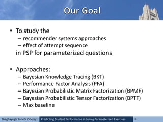 Predicting Student Performance in Solving Parameterized Exercises 6Shaghayegh Sahebi (Sherry)
• To study the
– recommender systems approaches
– effect of attempt sequence
in PSP for parameterized questions
• Approaches:
– Bayesian Knowledge Tracing (BKT)
– Performance Factor Analysis (PFA)
– Bayesian Probabilistic Matrix Factorization (BPMF)
– Bayesian Probabilistic Tensor Factorization (BPTF)
– Max baseline
 
