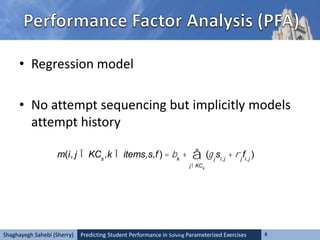 Predicting Student Performance in Solving Parameterized Exercises 8Shaghayegh Sahebi (Sherry)
• Regression model
• No attempt sequencing but implicitly models
attempt history
m(i, j Î KCs
,k Î items,s,f) = bk
+ (gj
si,j
+ rj
fi,j
)
jÎKCs
å
 