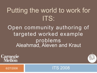 Putting the world to work for
            ITS:
 Open community authoring of
  targeted worked example
          problems
   Aleahmad, Aleven and Kraut



6/27/2008       ITS 2008
 