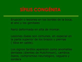 SÍFILIS CONGÉNITA

Erupción o lesiones en los bordes de la boca,
el ano y los genitales

Nariz deformada en silla de montar.

Lesiones óseas son comunes, en especial en
la parte superior de los brazos y piernas
( tibia en sable).

Los signos tardíos aparecen como anomalías
dentales (dientes de Hutchinson), cambios
óseos, compromiso neurológico, ceguera y
sordera
 