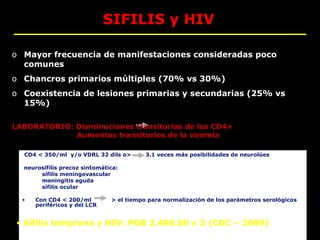 SIFILIS y HIV

o Mayor frecuencia de manifestaciones consideradas poco
  comunes
o Chancros primarios múltiples (70% vs 30%)
o Coexistencia de lesiones primarias y secundarias (25% vs
  15%)

LABORATORIO: Disminuciones transitorias de los CD4+
             Aumentos transitorios de la viremia

  CD4 < 350/ml y/o VDRL 32 dils o>        3.1 veces más posibilidades de neurolúes

  neurosífilis precoz sintomática:
       sífilis meningovascular
       meningitis aguda
       sífilis ocular

  •   Con CD4 < 200/ml         > el tiempo para normalización de los parámetros serológicos
      periféricos y del LCR


 • Sífilis temprana y HIV: PGB 2.400.00 x 3 (CDC – 2009)
 