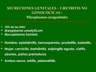 SECRECIONES GENITALES – URETRITIS NO
              GONOCÓCICAS -
            Micoplasmas urogenitales

 10% de las UNG
 Ureaplasma urealyticum
 Mycoplasma hominis

 Hombre: epididimitis, hemospermia, prostatitis, balanitis.
 Mujer: cervicitis, bartolinitis, salpingitis aguda, cistitis,
  abortos, partos prematuros
 Ambos sexos: artritis, pielonefritis
 