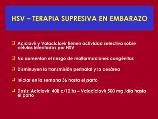 HSV – TERAPIA SUPRESIVA EN EMBARAZO


 Aciclovir y Valaciclovir tienen actividad selectiva sobre
  células infectadas por HSV

 No aumentan el riesgo de malformaciones congénitas

 Disminuyen la transmisión perinatal y la cesárea

 Iniciar en la semana 36 hasta el parto

 Dosis: Aciclovir 400 c/12 hs – Valaciclovir 500 mg /día hasta
  el parto
 