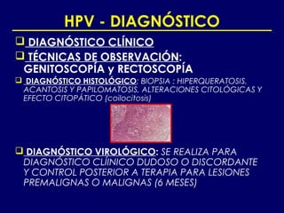 HPV - DIAGNÓSTICO
 DIAGNÓSTICO CLÍNICO
 TÉCNICAS DE OBSERVACIÓN:
 GENITOSCOPÍA y RECTOSCOPÍA
 DIAGNÓSTICO HISTOLÓGICO: BIOPSIA : HIPERQUERATOSIS,
 ACANTOSIS Y PAPILOMATOSIS, ALTERACIONES CITOLÓGICAS Y
 EFECTO CITOPÁTICO (coilocitosis)




 DIAGNÓSTICO VIROLÓGICO: SE REALIZA PARA
 DIAGNÓSTICO CLÍINICO DUDOSO O DISCORDANTE
 Y CONTROL POSTERIOR A TERAPIA PARA LESIONES
 PREMALIGNAS O MALIGNAS (6 MESES)
 