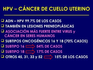 HPV – CÁNCER DE CUELLO UTERINO

 ADN – HPV 99.7% DE LOS CASOS
 TAMBIÉN EN LESIONES PRENEOPLÁSICAS
 ASOCIACIÓN MÁS FUERTE ENTRE VIRUS y
 CÁNCER EN SERES HUMANOS
 SUBTIPOS ONCOGÉNICOS 16 Y 18 (70% CASOS)
 SUBTIPO 16        54% DE CASOS
 SUBTIPO 18        17% DE CASOS
 OTROS 45, 31, 33 y 52      15% DE LOS CASOS
 