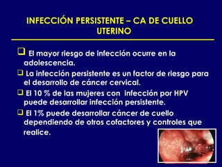 INFECCIÓN PERSISTENTE – CA DE CUELLO
                 UTERINO

 El mayor riesgo de infección ocurre en la
 adolescencia.
 La infección persistente es un factor de riesgo para
 el desarrollo de cáncer cervical.
 El 10 % de las mujeres con infección por HPV
 puede desarrollar infección persistente.
 El 1% puede desarrollar cáncer de cuello
 dependiendo de otros cofactores y controles que
 realice.
 