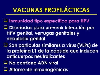VACUNAS PROFILÁCTICAS
 Inmunidad tipo específica para HPV
 Diseñadas para prevenir infección por
 HPV genital, verrugas genitales y
 neoplasia genital
 Son partículas similares a virus (VLPs) de
 la proteína L1 de la cápside que inducen
 anticuerpos neutralizantes
 No contiene ADN viral
 Altamente inmunogénicas
 