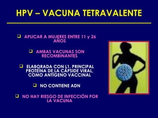HPV – VACUNA TETRAVALENTE

 APLICAR A MUJERES ENTRE 11 y 26
             AÑOS

      AMBAS VACUNAS SON
         RECOMBINANTES

  ELABORADA CON L1, PRINCIPAL
   PROTEÍNA DE LA CÁPSIDE VIRAL,
    COMO ANTÍGENO VACCINAL

       NO CONTIENE ADN

 NO HAY RIESGO DE INFECCIÓN POR
            LA VACUNA
 