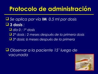 Protocolo de administración
 Se aplica por vía IM 0.5 ml por dosis
 3 dosis :
  día 0 : 1ª dosis
  2ª dosis : 2 meses después de la primera dosis
  3ª dosis: 6 meses después de la primera


 Observar a la paciente 15’ luego de
 vacunada
 