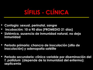 SÍFILIS - CLÍNICA

 Contagio: sexual, perinatal, sangre
 Incubación: 10 a 90 días (PROMEDIO 21 días)
 Sistémica, ausencia de inmunidad natural, no deja
  inmunidad

 Periodo primario: chancro de inoculación (sitio de
  inoculación) y adenopatía satélite

 Periodo secundario: clínica variable por diseminación del
  T. pallidum (depende de la inmunidad del enfermo);
  septicemia
 