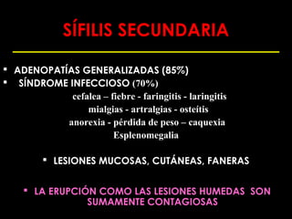 SÍFILIS SECUNDARIA

 ADENOPATÍAS GENERALIZADAS (85%)
 SÍNDROME INFECCIOSO (70%)
            cefalea – fiebre - faringitis - laringitis
                mialgias - artralgias - osteítis
           anorexia - pérdida de peso – caquexia
                       Esplenomegalia

          LESIONES MUCOSAS, CUTÁNEAS, FANERAS


     LA ERUPCIÓN COMO LAS LESIONES HUMEDAS SON
                SUMAMENTE CONTAGIOSAS
 