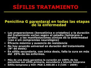 SÍFILIS TRATAMIENTO

Penicilina G parenteral en todas las etapas
              de la enfermedad

• Las preparaciones (benzatínica o cristalina) y la duración
  del tratamiento varían según el estadio (temprano o
  tardío) y las manifestaciones clínicas de la enfermedad
  (con o sin compromiso neurológico)
• Eficacia máxima y ausencia de resistencia
• No hay acuerdo universal en duración del tratamiento
  (N° de dosis)
• En sífilis secundaria, con única dosis, falla la cura en más
  del 25% de los enfermos.

• Más de una dosis garantiza la curación en 100% de los
  pacientes con sífilis primaria, secundaria y latente temprana
• Sífilis temprana y HIV: PGB 2.400.00 x 3 (CDC – 2009)
                                                                  AB
 