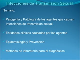 Sumario:
 Patogenia y Patología de los agentes que causan
infecciones de transmisión sexual
 Entidades clínicas causadas por los agentes
 Epidemiología y Prevención
 Métodos de laboratorio para el diagnóstico.
 