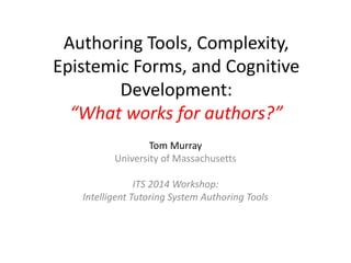 Authoring Tools, Complexity,
Epistemic Forms, and Cognitive
Development:
“What works for authors?”
Tom Murray
University of Massachusetts
ITS 2014 Workshop:
Intelligent Tutoring System Authoring Tools
 