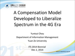 A Compensation Model 
Developed to Liberalize 
Spectrum in the 4G Era 
Yuntsai Chou 
Department of Information Management 
Yuan Ze University 
ITS 2014 Biennial 
Dec 2, 2014 
 