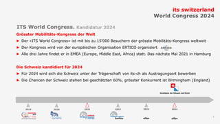 1
Grösster Mobilitäts-Kongress der Welt
► Der «ITS World Congress» ist mit bis zu 15’000 Besuchern der grösste Mobilitäts-Kongress weltweit
► Der Kongress wird von der europäischen Organisation ERTICO organisiert
► Alle drei Jahre findet er in EMEA (Europe, Middle East, Africa) statt. Das nächste Mal 2021 in Hamburg
Die Schweiz kandidiert für 2024
► Für 2024 wird sich die Schweiz unter der Trägerschaft von its-ch als Austragungsort bewerben
► Die Chancen der Schweiz stehen bei geschätzten 60%, grösster Konkurrent ist Birmingham (England)
its switzerland
World Congress 2024
ITS World Congress. Kandidatur 2024
202420232022202120202019
Suzhou offen
Kandidatur der Schweiz und Zürich
offen
 
