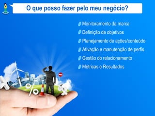 O que posso fazer pelo meu negócio?

                   Monitoramento da marca
                   Definição de objetivos
                   Planejamento de ações/conteúdo
                   Ativação e manutenção de perfis
                   Gestão do relacionamento
                   Métricas e Resultados
 