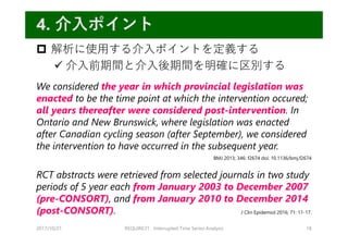  解析に使⽤する介⼊ポイントを定義する
 介⼊前期間と介⼊後期間を明確に区別する
We considered the year in which provincial legislation was
enacted to be the time point at which the intervention occured;
all years thereafter were considered post-intervention. In
Ontario and New Brunswick, where legislation was enacted
after Canadian cycling season (after September), we considered
the intervention to have occurred in the subsequent year.
RCT abstracts were retrieved from selected journals in two study
periods of 5 year each from January 2003 to December 2007
(pre-CONSORT), and from January 2010 to December 2014
(post-CONSORT).
2017/10/21 REQUIRE31 Interrupted Time Series Analysis 18
4. 介⼊ポイント
BMJ 2013; 346: f2674 doi: 10.1136/bmj.f2674
J Clin Epidemiol 2016; 71: 11-17.
 