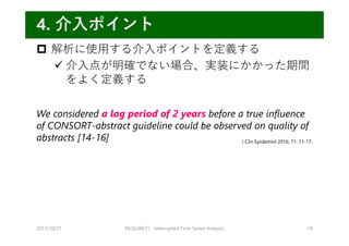  解析に使⽤する介⼊ポイントを定義する
 介⼊点が明確でない場合、実装にかかった期間
をよく定義する
We considered a lag period of 2 years before a true influence
of CONSORT-abstract guideline could be observed on quality of
abstracts [14-16]
2017/10/21 REQUIRE31 Interrupted Time Series Analysis 19
4. 介⼊ポイント
J Clin Epidemiol 2016; 71: 11-17.
 