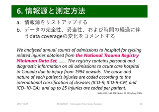 a. 情報源をリストアップする
b. データの完全性、妥当性、および時間の経過に伴
うdata coverageの変化をコメントする
We analysed annual counts of admissions to hospital for cycling
related injuries obtained from the National Trauma Registry
Minimum Data Set, ……. The registry contains personal and
diagnostic information on all admissions to acute care hospital
in Canada due to injury from 1994 onwads. The cause and
nature of each patient’s injuries are coded according to the
international classification of diseases (ICD-9, ICD-9-CM, and
ICD-10-CA), and up to 25 injuries are coded per patient.
2017/10/21 REQUIRE31 Interrupted Time Series Analysis 20
6. 情報源と測定⽅法
BMJ 2013; 346: f2674 doi: 10.1136/bmj.f2674
 