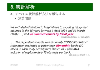 a. すべての統計解析⽅法を報告する
• 測定間隔
We included admissions to hospital due to a cycling injury that
occurred in the 15 years between 1 April 1994 and 31 March
2008 (……) and we summed counts by fiscal year ……
…… The dependent variable was bimonthly CONSORT-abstract
score mean expressed as percentage. Bimonthly blocks (30
blocks in each study period) were chosen as it permitted
inclusion of apploximately 15 abstracts per block.
2017/10/21 REQUIRE31 Interrupted Time Series Analysis 22
8. 統計解析
BMJ 2013; 346: f2674 doi: 10.1136/bmj.f2674
J Clin Epidemiol 2016; 71: 11-17.
 