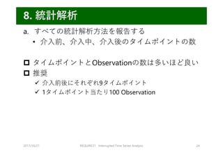 a. すべての統計解析⽅法を報告する
• 介⼊前、介⼊中、介⼊後のタイムポイントの数
 タイムポイントとObservationの数は多いほど良い
 推奨
 介⼊前後にそれぞれ9タイムポイント
 1タイムポイント当たり100 Observation
2017/10/21 REQUIRE31 Interrupted Time Series Analysis 24
8. 統計解析
 