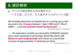a. すべての統計解析⽅法を報告する
• 介⼊前、介⼊中、介⼊後のタイムポイントの数
We included admissions to hospital due to a cycling injury that
occurred in the 15 years between 1 April 1994 and 31 March
2008 (……) and we summed counts by fiscal year ……
…… The dependent variable was bimonthly CONSORT-abstract
score mean expressed as percentage. Bimonthly blocks (30
blocks in each study period) were chosen as it permitted
inclusion of approximately 15 abstracts per block.
2017/10/21 REQUIRE31 Interrupted Time Series Analysis 25
8. 統計解析
J Clin Epidemiol 2016; 71: 11-17.
BMJ 2013; 346: f2674 doi: 10.1136/bmj.f2674
 