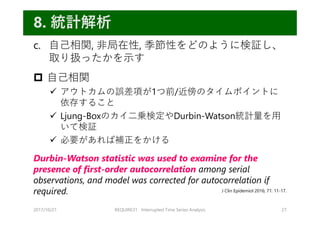 c. ⾃⼰相関, ⾮局在性, 季節性をどのように検証し、
取り扱ったかを⽰す
 ⾃⼰相関
 アウトカムの誤差項が1つ前/近傍のタイムポイントに
依存すること
 Ljung-Boxのカイ⼆乗検定やDurbin-Watson統計量を⽤
いて検証
 必要があれば補正をかける
Durbin-Watson statistic was used to examine for the
presence of first-order autocorrelation among serial
observations, and model was corrected for autocorrelation if
required.
2017/10/21 REQUIRE31 Interrupted Time Series Analysis 27
8. 統計解析
J Clin Epidemiol 2016; 71: 11-17.
 