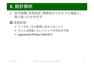 c. ⾃⼰相関, ⾮局在性, 季節性をどのように検証し、
取り扱ったかを⽰す
 ⾮局在性
 データが⼀定の範囲に収まらないこと
 介⼊とは関連しないトレンドの存在を⽰唆
 augmented Dickey-Fuller検定
2017/10/21 REQUIRE31 Interrupted Time Series Analysis 28
8. 統計解析
 