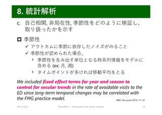 c. ⾃⼰相関, ⾮局在性, 季節性をどのように検証し、
取り扱ったかを⽰す
 季節性
 アウトカムに季節に依存したノイズがのること
 季節性が認められた場合、
† 季節性を⽣み出す単位となる時系列情報をモデルに
含める (ex: ⽉, 週)
† タイムポイントが多ければ移動平均をとる
We included fixed effect terms for year and season to
control for secular trends in the rate of avoidable visits to the
ED since long-term temporal changes may be correlated with
the FMG practice model.
2017/10/21 REQUIRE31 Interrupted Time Series Analysis 29
8. 統計解析
BMC fam pract 2016; 17: 23.
 