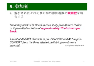 a. 解析されたそれぞれの群の参加者数と観察数を報
告する
Bimonthly blocks (30 blocks in each study period) were chosen
as it permitted inclusion of approximately 15 abstracts per
block.
A total of 424 RCT abstracts in pre-CONSORT and 467 in post-
CONSORT from the three selected pediatric journals were
assessed.
2017/10/21 REQUIRE31 Interrupted Time Series Analysis 31
9. 参加者
J Clin Epidemiol 2016; 71: 11-17.
 