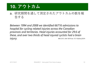 a. 研究期間を通して測定されたアウトカムの数を報
告する
Between 1994 and 2008 we identified 66716 admissions to
hospital for cycling related injuries across the Canadian
provinces and territories. Head injuries accounted for 29.6 of
these, and over two thirds of head injured cyclists had a brain
injury.
2017/10/21 REQUIRE31 Interrupted Time Series Analysis 33
10. アウトカム
BMJ 2013; 346: f2674 doi: 10.1136/bmj.f2674
 
