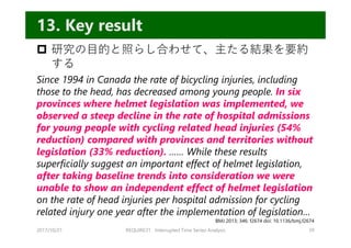  研究の⽬的と照らし合わせて、主たる結果を要約
する
Since 1994 in Canada the rate of bicycling injuries, including
those to the head, has decreased among young people. In six
provinces where helmet legislation was implemented, we
observed a steep decline in the rate of hospital admissions
for young people with cycling related head injuries (54%
reduction) compared with provinces and territories without
legislation (33% reduction). …… While these results
superficially suggest an important effect of helmet legislation,
after taking baseline trends into consideration we were
unable to show an independent effect of helmet legislation
on the rate of head injuries per hospital admission for cycling
related injury one year after the implementation of legislation…
2017/10/21 REQUIRE31 Interrupted Time Series Analysis 39
13. Key result
BMJ 2013; 346: f2674 doi: 10.1136/bmj.f2674
 