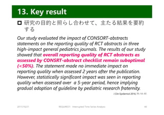  研究の⽬的と照らし合わせて、主たる結果を要約
する
Our study evaluated the impact of CONSORT-abstracts
statements on the reporting quality of RCT abstracts in three
high-impact general pediatrics journals. The results of our study
showed that overall reporting quality of RCT abstracts as
assessed by CONSRT-abstract checklist remain suboptimal
(<50%). The statement made no immediate impact on
reporting quality when assessed 2 years after the publication.
However, statistically significant impact was seen in reporting
quality when assessed over a 5-year period, hence implying
gradual adoption of guideline by pediatric research fraternity.
2017/10/21 REQUIRE31 Interrupted Time Series Analysis 40
13. Key result
J Clin Epidemiol 2016; 71: 11-17.
 