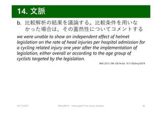 b. ⽐較解析の結果を議論する。⽐較条件を⽤いな
かった場合は、その蓋然性についてコメントする
we were unable to show an independent effect of helmet
legislation on the rate of head injuries per hospital admission for
a cycling related injury one year after the implementation of
legislation, either overall or according to the age group of
cyclists targeted by the legislation.
2017/10/21 REQUIRE31 Interrupted Time Series Analysis 42
14. ⽂脈
BMJ 2013; 346: f2674 doi: 10.1136/bmj.f2674
 