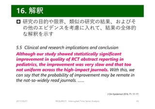  研究の⽬的や限界、類似の研究の結果、およびそ
の他のエビデンスを考慮に⼊れて、結果の全体的
な解釈を⽰す
5.5 Clinical and research implications and conclusion
Although our study showed statistically significant
improvement in quality of RCT abstract reporting in
pediatrics, the improvement was very slow and that too
not uniform across the high-impact journals. With this, we
can say that the probability of improvement may be remote in
the not-so-widely read journals. ……
2017/10/21 REQUIRE31 Interrupted Time Series Analysis 43
16. 解釈
J Clin Epidemiol 2016; 71: 11-17.
 