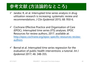 2017/10/21 REQUIRE31 Interrupted Time Series Analysis 44
参考⽂献 (⽅法論的なところ)
 Jandoc R, et al. Interrupted time series analysis in drug
utilization research is increasing: systematic review and
recommendations. J Clin Epidemiol 2015; 68: 950-6.
 Cochrane Effective Practice and Organisation of Care
(EPOC). Interrupted time series (ITS) analyses. EPOC
Resources for review authors, 2017. available at:
http://epoc.cochrane.org/epoc-specific-resources-review-
authors
 Bernal et al. Interrupted time series regression for the
evaluation of public health interventions: a tutorial. Int J
Epidemiol 2017; 46: 348-355.
 