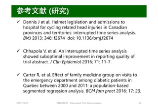 2017/10/21 REQUIRE31 Interrupted Time Series Analysis 45
参考⽂献 (研究)
 Dennis J et al. Helmet legislation and admissions to
hospital for cycling related head injuries in Canadian
provinces and territories: interrupted time series analysis.
BMJ 2013; 346: f2674 doi: 10.1136/bmj.f2674
 Chhapola V, et al. An interrupted time series analysis
showed suboptimal improvement in reporting quality of
trial abstract. J Clin Epidemiol 2016; 71: 11-7.
 Carter R, et al. Effect of family medicine group on visits to
the emergency department among diabetic patients in
Quebec between 2000 and 2011: a population-based
segmented regression analysis. BCM fam pract 2016; 17: 23.
 