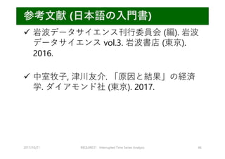 2017/10/21 REQUIRE31 Interrupted Time Series Analysis 46
参考⽂献 (⽇本語の⼊⾨書)
 岩波データサイエンス刊⾏委員会 (編). 岩波
データサイエンス vol.3. 岩波書店 (東京).
2016.
 中室牧⼦, 津川友介. 「原因と結果」の経済
学. ダイアモンド社 (東京). 2017.
 