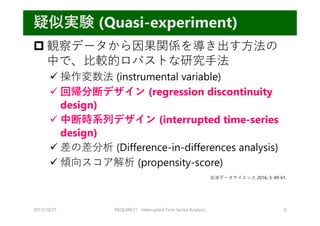  観察データから因果関係を導き出す⽅法の
中で、⽐較的ロバストな研究⼿法
 操作変数法 (instrumental variable)
 回帰分断デザイン (regression discontinuity
design)
 中断時系列デザイン (interrupted time-series
design)
 差の差分析 (Difference-in-differences analysis)
 傾向スコア解析 (propensity-score)
2017/10/21 REQUIRE31 Interrupted Time Series Analysis 6
疑似実験 (Quasi-experiment)
岩波データサイエンス 2016; 3: 49-61.
 