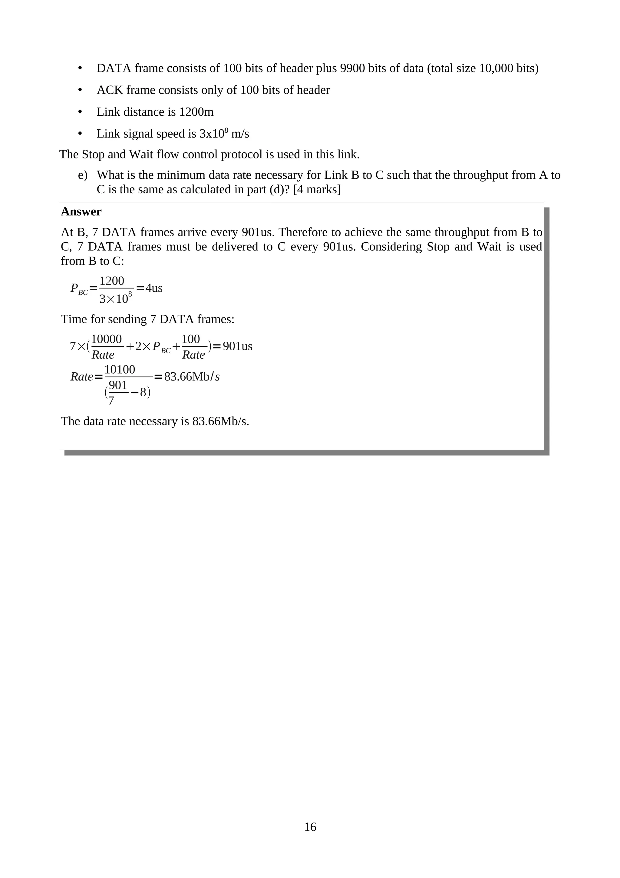 • DATA frame consists of 100 bits of header plus 9900 bits of data (total size 10,000 bits)
• ACK frame consists only of 100 bits of header
• Link distance is 1200m
• Link signal speed is 3x108
m/s
The Stop and Wait flow control protocol is used in this link.
e) What is the minimum data rate necessary for Link B to C such that the throughput from A to
C is the same as calculated in part (d)? [4 marks]
Answer
At B, 7 DATA frames arrive every 901us. Therefore to achieve the same throughput from B to
C, 7 DATA frames must be delivered to C every 901us. Considering Stop and Wait is used
from B to C:
PBC=
1200
3×10
8
=4us
Time for sending 7 DATA frames:
7×
10000
Rate
2×PBC
100
Rate
=901us
Rate=
10100

901
7
−8
=83.66Mb/s
The data rate necessary is 83.66Mb/s.
16
 