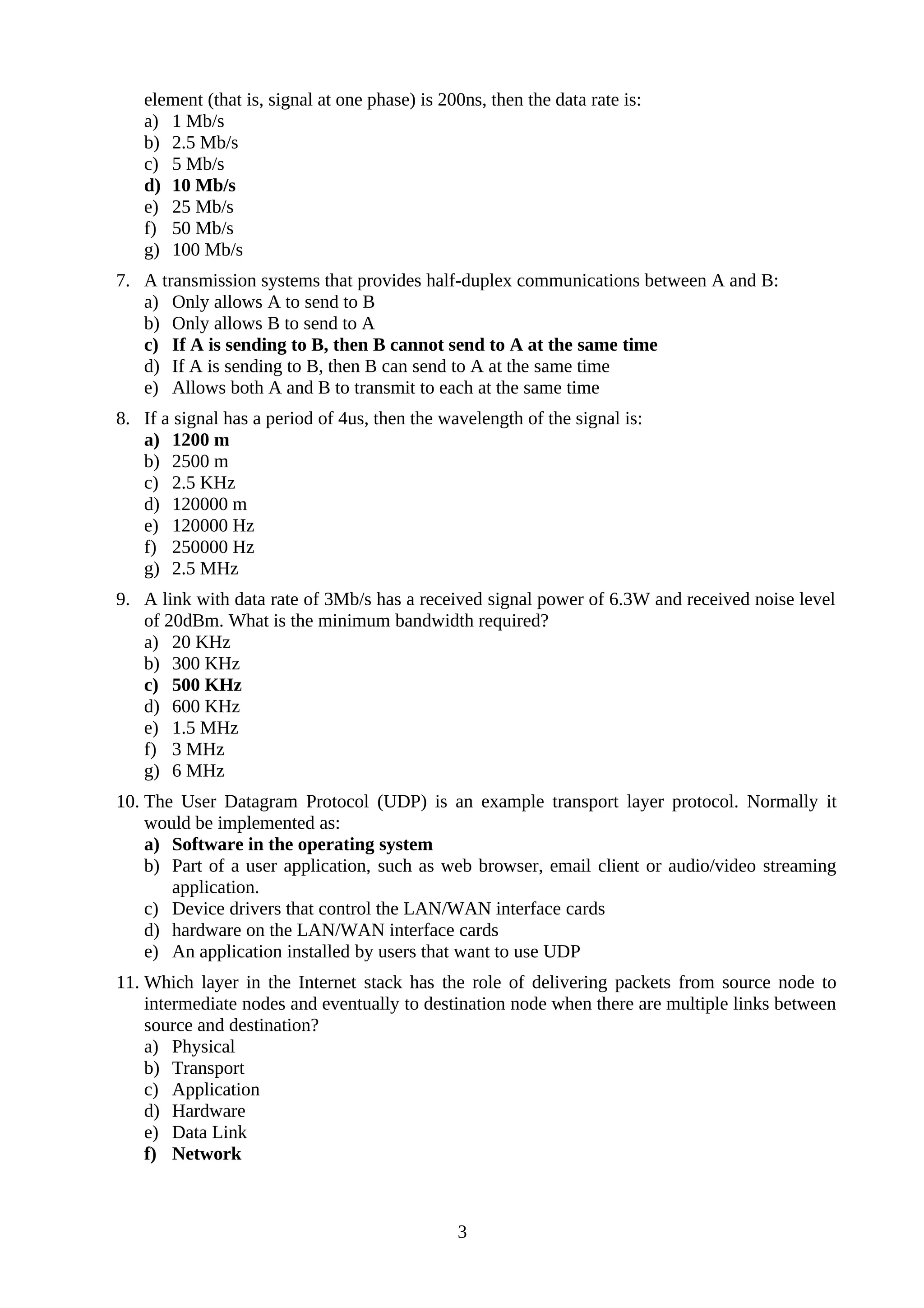 element (that is, signal at one phase) is 200ns, then the data rate is:
a) 1 Mb/s
b) 2.5 Mb/s
c) 5 Mb/s
d) 10 Mb/s
e) 25 Mb/s
f) 50 Mb/s
g) 100 Mb/s
7. A transmission systems that provides half-duplex communications between A and B:
a) Only allows A to send to B
b) Only allows B to send to A
c) If A is sending to B, then B cannot send to A at the same time
d) If A is sending to B, then B can send to A at the same time
e) Allows both A and B to transmit to each at the same time
8. If a signal has a period of 4us, then the wavelength of the signal is:
a) 1200 m
b) 2500 m
c) 2.5 KHz
d) 120000 m
e) 120000 Hz
f) 250000 Hz
g) 2.5 MHz
9. A link with data rate of 3Mb/s has a received signal power of 6.3W and received noise level
of 20dBm. What is the minimum bandwidth required?
a) 20 KHz
b) 300 KHz
c) 500 KHz
d) 600 KHz
e) 1.5 MHz
f) 3 MHz
g) 6 MHz
10. The User Datagram Protocol (UDP) is an example transport layer protocol. Normally it
would be implemented as:
a) Software in the operating system
b) Part of a user application, such as web browser, email client or audio/video streaming
application.
c) Device drivers that control the LAN/WAN interface cards
d) hardware on the LAN/WAN interface cards
e) An application installed by users that want to use UDP
11. Which layer in the Internet stack has the role of delivering packets from source node to
intermediate nodes and eventually to destination node when there are multiple links between
source and destination?
a) Physical
b) Transport
c) Application
d) Hardware
e) Data Link
f) Network
3
 