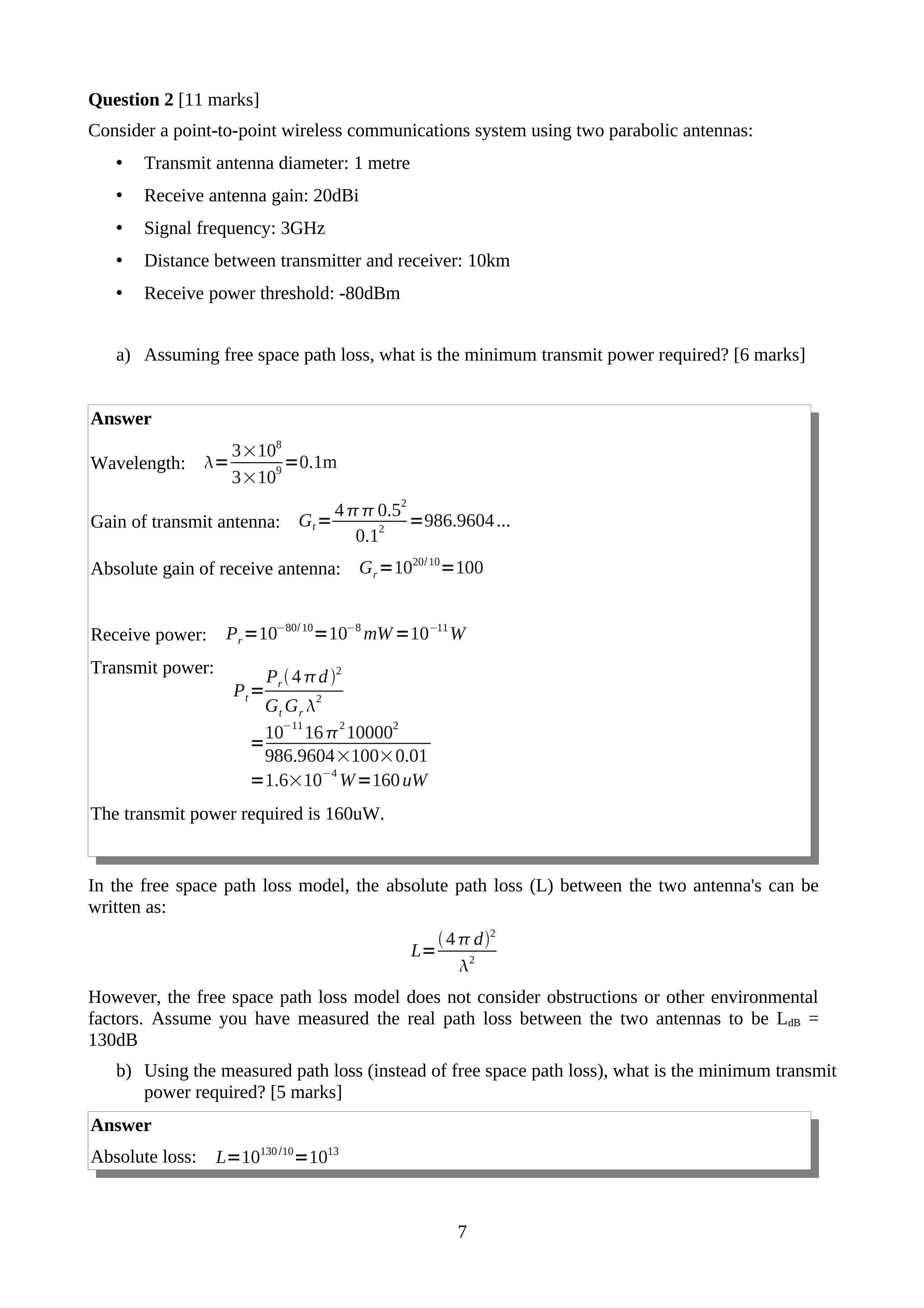 Question 2 [11 marks]
Consider a point-to-point wireless communications system using two parabolic antennas:
• Transmit antenna diameter: 1 metre
• Receive antenna gain: 20dBi
• Signal frequency: 3GHz
• Distance between transmitter and receiver: 10km
• Receive power threshold: -80dBm
a) Assuming free space path loss, what is the minimum transmit power required? [6 marks]
Answer
Wavelength: =
3×108
3×10
9
=0.1m
Gain of transmit antenna: Gt=
40.52
0.1
2
=986.9604...
Absolute gain of receive antenna: Gr=1020/10
=100
Receive power: Pr=10−80/10
=10−8
mW=10−11
W
Transmit power:
Pt=
Pr4d2
Gt Gr 
2
=
10
−11
16
2
10000
2
986.9604×100×0.01
=1.6×10
−4
W=160uW
The transmit power required is 160uW.
In the free space path loss model, the absolute path loss (L) between the two antenna's can be
written as:
L=
4d2
2
However, the free space path loss model does not consider obstructions or other environmental
factors. Assume you have measured the real path loss between the two antennas to be LdB =
130dB
b) Using the measured path loss (instead of free space path loss), what is the minimum transmit
power required? [5 marks]
Answer
Absolute loss: L=10130 /10
=1013
7
 